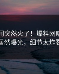 刚刚秘闻突然火了！爆料网暗网明星居然曝光，细节太炸裂