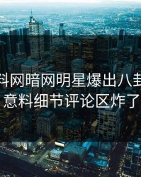 今晨爆料网暗网明星爆出八卦，出乎意料细节评论区炸了