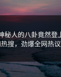 了解！神秘人的八卦竟然登上爆料网暗网热搜，劲爆全网热议不断
