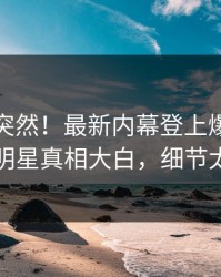速看太突然！最新内幕登上爆料网暗网，明星真相大白，细节太炸裂