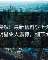 速看太突然！最新猛料登上爆料网暗网，明星令人震惊，细节太炸裂