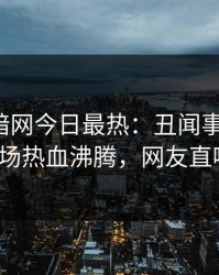 爆料网暗网今日最热：丑闻事件曝光，大V现场热血沸腾，网友直呼过瘾