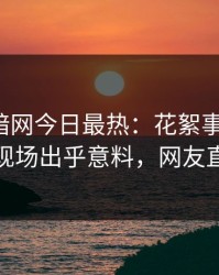 爆料网暗网今日最热：花絮事件曝光，神秘人现场出乎意料，网友直呼过瘾