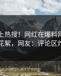 了解冲上热搜！网红在爆料网暗网被爆花絮，网友：评论区炸了