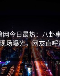 爆料网暗网今日最热：八卦事件曝光，大V现场曝光，网友直呼过瘾
