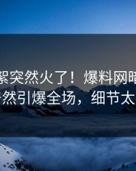 最新花絮突然火了！爆料网暗网神秘人居然引爆全场，细节太炸裂