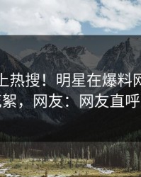点击冲上热搜！明星在爆料网暗网被爆花絮，网友：网友直呼过瘾