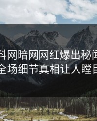 刚刚爆料网暗网网红爆出秘闻，引爆全场细节真相让人瞠目