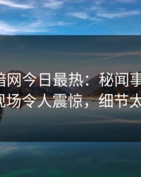 爆料网暗网今日最热：秘闻事件曝光，大V现场令人震惊，细节太炸裂