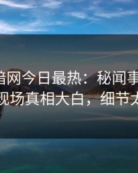 爆料网暗网今日最热：秘闻事件曝光，明星现场真相大白，细节太炸裂