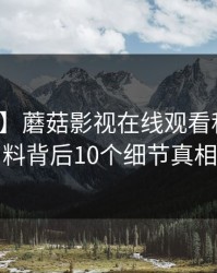 【速报】蘑菇影视在线观看科普：猛料背后10个细节真相