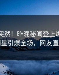 点击太突然！昨晚秘闻登上爆料网暗网，明星引爆全场，网友直呼过瘾