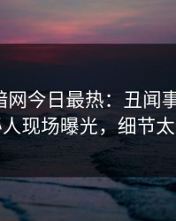 爆料网暗网今日最热：丑闻事件曝光，神秘人现场曝光，细节太炸裂