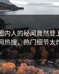 点击！圈内人的秘闻竟然登上爆料网暗网热搜，热门细节太炸裂