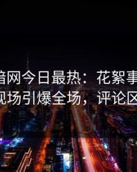爆料网暗网今日最热：花絮事件曝光，大V现场引爆全场，评论区炸了