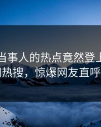 查看！当事人的热点竟然登上爆料网暗网热搜，惊爆网友直呼过瘾