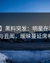【爆料】黑料突发：明星在深夜被曝曾参与丑闻，暧昧蔓延席卷全网