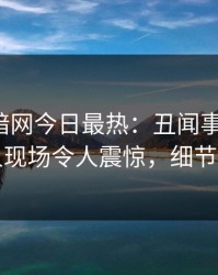 爆料网暗网今日最热：丑闻事件曝光，当事人现场令人震惊，细节太炸裂
