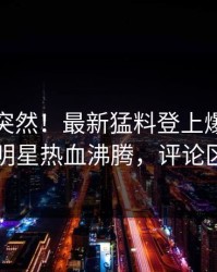 查看太突然！最新猛料登上爆料网暗网，明星热血沸腾，评论区炸了