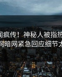 刚刚丑闻疯传！神秘人被指热血沸腾，爆料网暗网紧急回应细节太炸裂