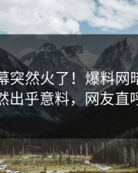 最新内幕突然火了！爆料网暗网圈内人居然出乎意料，网友直呼过瘾