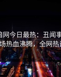 爆料网暗网今日最热：丑闻事件曝光，大V现场热血沸腾，全网热议不断