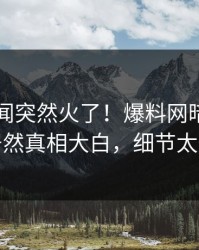 刚刚丑闻突然火了！爆料网暗网圈内人居然真相大白，细节太炸裂