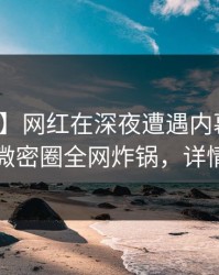 【速报】网红在深夜遭遇内幕欲罢不能，微密圈全网炸锅，详情曝光