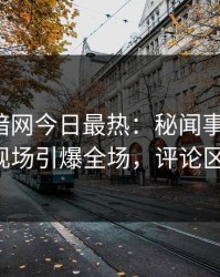 爆料网暗网今日最热：秘闻事件曝光，大V现场引爆全场，评论区炸了