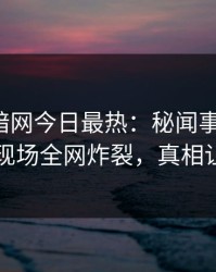 爆料网暗网今日最热：秘闻事件曝光，神秘人现场全网炸裂，真相让人瞠目