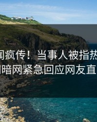 昨晚秘闻疯传！当事人被指热血沸腾，爆料网暗网紧急回应网友直呼过瘾