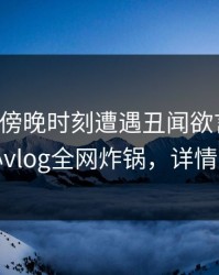 明星在傍晚时刻遭遇丑闻欲言又止，糖心vlog全网炸锅，详情直击