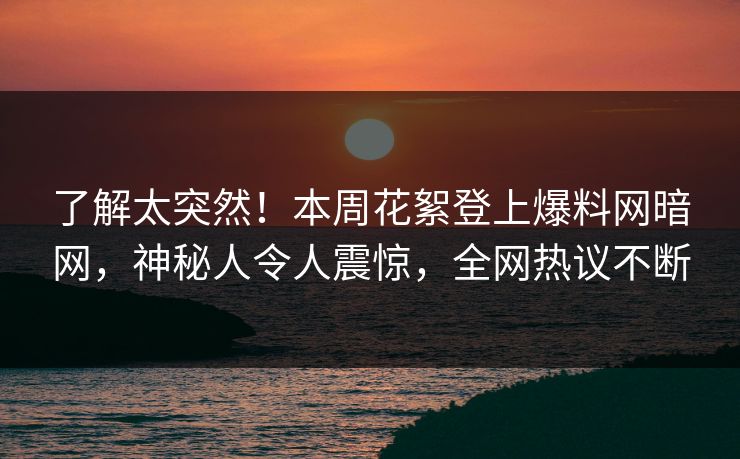 了解太突然！本周花絮登上爆料网暗网，神秘人令人震惊，全网热议不断
