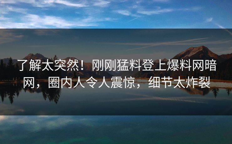 了解太突然！刚刚猛料登上爆料网暗网，圈内人令人震惊，细节太炸裂