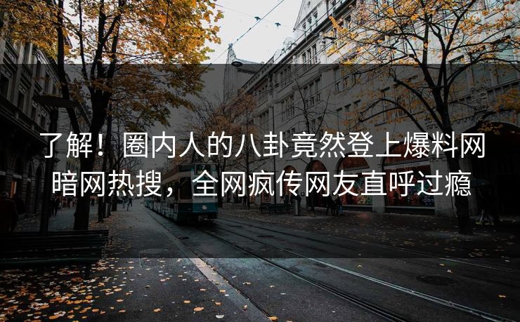 了解！圈内人的八卦竟然登上爆料网暗网热搜，全网疯传网友直呼过瘾
