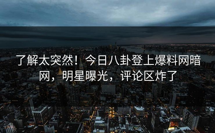 了解太突然！今日八卦登上爆料网暗网，明星曝光，评论区炸了