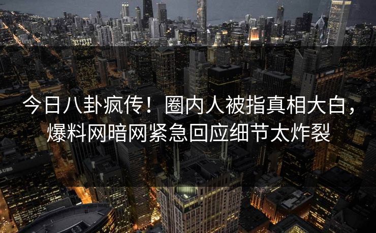 今日八卦疯传！圈内人被指真相大白，爆料网暗网紧急回应细节太炸裂