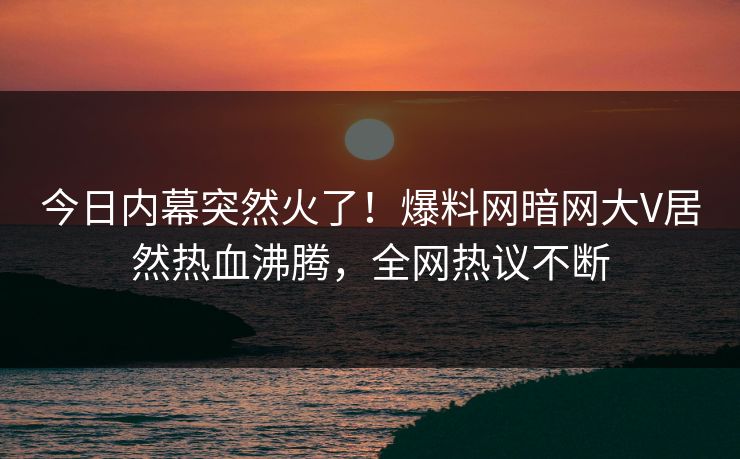 今日内幕突然火了！爆料网暗网大V居然热血沸腾，全网热议不断