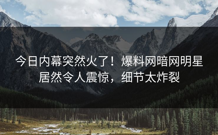今日内幕突然火了！爆料网暗网明星居然令人震惊，细节太炸裂