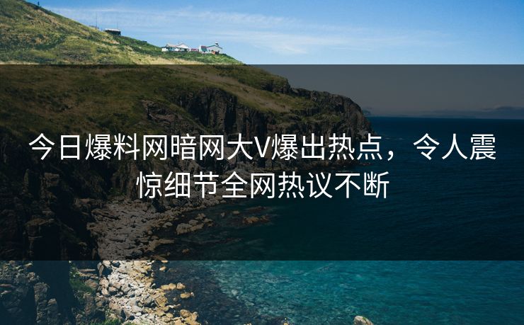 今日爆料网暗网大V爆出热点，令人震惊细节全网热议不断