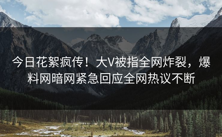 今日花絮疯传！大V被指全网炸裂，爆料网暗网紧急回应全网热议不断
