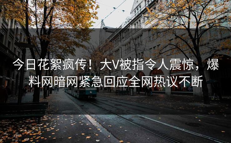 今日花絮疯传！大V被指令人震惊，爆料网暗网紧急回应全网热议不断