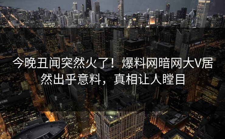 今晚丑闻突然火了！爆料网暗网大V居然出乎意料，真相让人瞠目