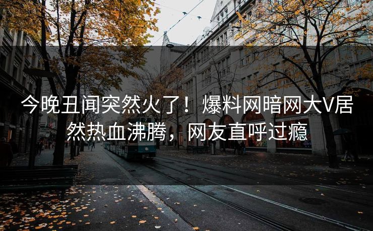 今晚丑闻突然火了！爆料网暗网大V居然热血沸腾，网友直呼过瘾