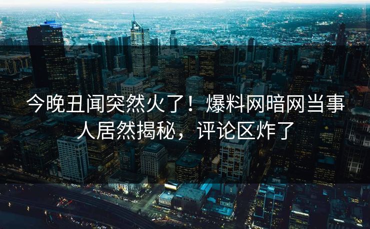 今晚丑闻突然火了！爆料网暗网当事人居然揭秘，评论区炸了