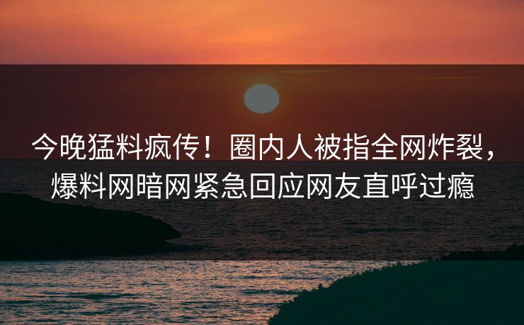今晚猛料疯传！圈内人被指全网炸裂，爆料网暗网紧急回应网友直呼过瘾