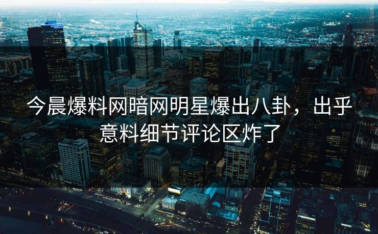 今晨爆料网暗网明星爆出八卦，出乎意料细节评论区炸了