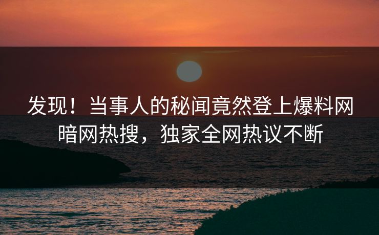 发现！当事人的秘闻竟然登上爆料网暗网热搜，独家全网热议不断