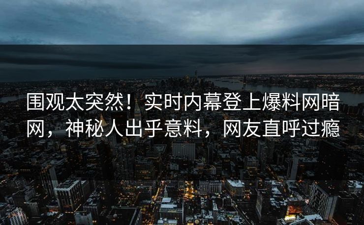 围观太突然！实时内幕登上爆料网暗网，神秘人出乎意料，网友直呼过瘾
