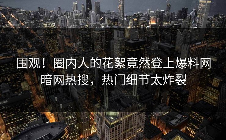 围观！圈内人的花絮竟然登上爆料网暗网热搜，热门细节太炸裂
